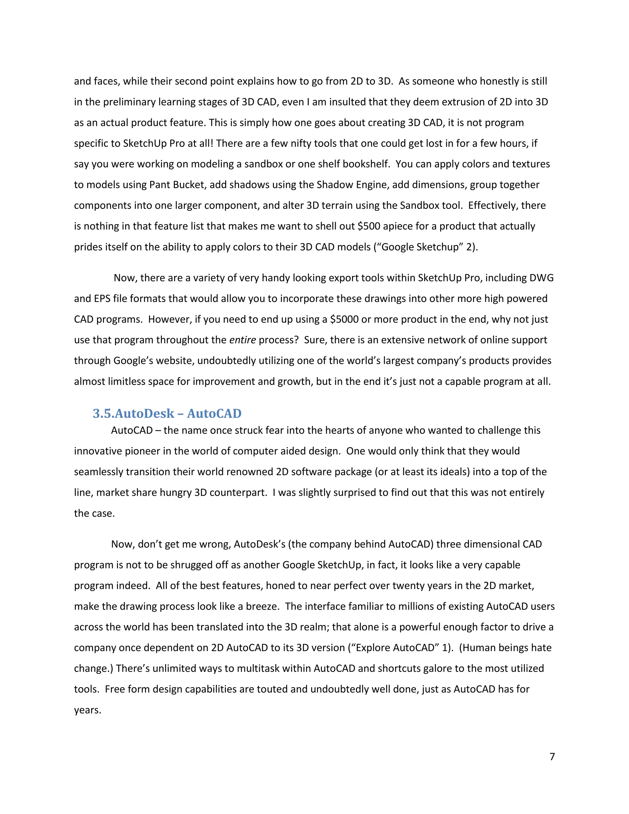 and faces, while their second point explains how to go from 2D to 3D. As someone who honestly is still
in the preliminary learning stages of 3D CAD, even I am insulted that they deem extrusion of 2D into 3D
as an actual product feature. This is simply how one goes about creating 3D CAD, it is not program
specific to SketchUp Pro at all! There are a few nifty tools that one could get lost in for a few hours, if
say you were working on modeling a sandbox or one shelf bookshelf. You can apply colors and textures
to models using Pant Bucket, add shadows using the Shadow Engine, add dimensions, group together
components into one larger component, and alter 3D terrain using the Sandbox tool. Effectively, there
is nothing in that feature list that makes me want to shell out $500 apiece for a product that actually
prides itself on the ability to apply colors to their 3D CAD models (“Google Sketchup” 2).

         Now, there are a variety of very handy looking export tools within SketchUp Pro, including DWG
and EPS file formats that would allow you to incorporate these drawings into other more high powered
CAD programs. However, if you need to end up using a $5000 or more product in the end, why not just
use that program throughout the entire process? Sure, there is an extensive network of online support
through Google’s website, undoubtedly utilizing one of the world’s largest company’s products provides
almost limitless space for improvement and growth, but in the end it’s just not a capable program at all.

    3.5.AutoDesk – AutoCAD
         AutoCAD – the name once struck fear into the hearts of anyone who wanted to challenge this
innovative pioneer in the world of computer aided design. One would only think that they would
seamlessly transition their world renowned 2D software package (or at least its ideals) into a top of the
line, market share hungry 3D counterpart. I was slightly surprised to find out that this was not entirely
the case.

         Now, don’t get me wrong, AutoDesk’s (the company behind AutoCAD) three dimensional CAD
program is not to be shrugged off as another Google SketchUp, in fact, it looks like a very capable
program indeed. All of the best features, honed to near perfect over twenty years in the 2D market,
make the drawing process look like a breeze. The interface familiar to millions of existing AutoCAD users
across the world has been translated into the 3D realm; that alone is a powerful enough factor to drive a
company once dependent on 2D AutoCAD to its 3D version (“Explore AutoCAD” 1). (Human beings hate
change.) There’s unlimited ways to multitask within AutoCAD and shortcuts galore to the most utilized
tools. Free form design capabilities are touted and undoubtedly well done, just as AutoCAD has for
years.



                                                                                                              7
 