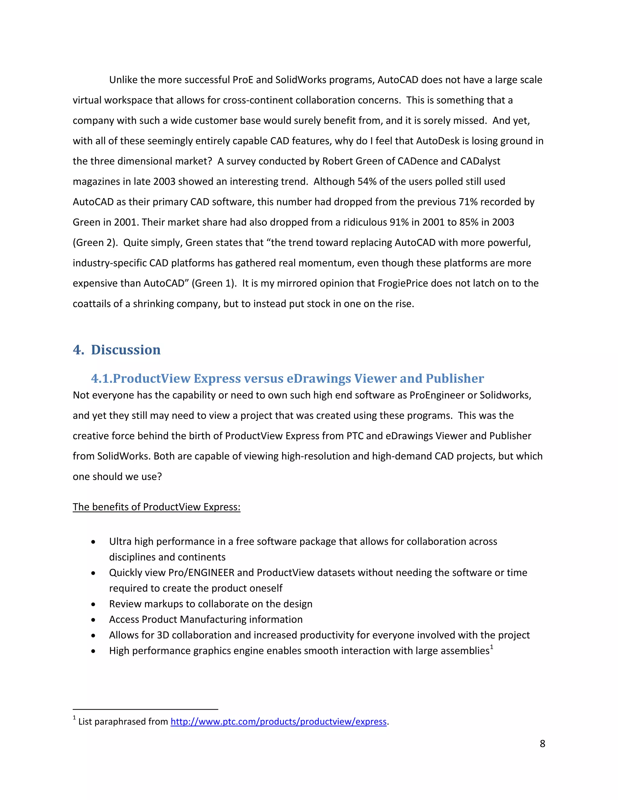 Unlike the more successful ProE and SolidWorks programs, AutoCAD does not have a large scale
virtual workspace that allows for cross-continent collaboration concerns. This is something that a
company with such a wide customer base would surely benefit from, and it is sorely missed. And yet,
with all of these seemingly entirely capable CAD features, why do I feel that AutoDesk is losing ground in
the three dimensional market? A survey conducted by Robert Green of CADence and CADalyst
magazines in late 2003 showed an interesting trend. Although 54% of the users polled still used
AutoCAD as their primary CAD software, this number had dropped from the previous 71% recorded by
Green in 2001. Their market share had also dropped from a ridiculous 91% in 2001 to 85% in 2003
(Green 2). Quite simply, Green states that “the trend toward replacing AutoCAD with more powerful,
industry-specific CAD platforms has gathered real momentum, even though these platforms are more
expensive than AutoCAD” (Green 1). It is my mirrored opinion that FrogiePrice does not latch on to the
coattails of a shrinking company, but to instead put stock in one on the rise.



4. Discussion
      4.1.ProductView Express versus eDrawings Viewer and Publisher
Not everyone has the capability or need to own such high end software as ProEngineer or Solidworks,
and yet they still may need to view a project that was created using these programs. This was the
creative force behind the birth of ProductView Express from PTC and eDrawings Viewer and Publisher
from SolidWorks. Both are capable of viewing high-resolution and high-demand CAD projects, but which
one should we use?

The benefits of ProductView Express:


          Ultra high performance in a free software package that allows for collaboration across
          disciplines and continents
          Quickly view Pro/ENGINEER and ProductView datasets without needing the software or time
          required to create the product oneself
          Review markups to collaborate on the design
          Access Product Manufacturing information
          Allows for 3D collaboration and increased productivity for everyone involved with the project
          High performance graphics engine enables smooth interaction with large assemblies1




1
    List paraphrased from http://www.ptc.com/products/productview/express.

                                                                                                          8
 