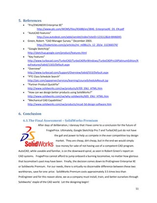 5. References
        “Pro/ENGINEER Enterprise XE”
                http://www.ptc.com/WCMS/files/45688/en/3846_EnterpriseXE_DS_EN.pdf
        “AutoCAD Features”
                http://usa.autodesk.com/adsk/servlet/index?siteID=123112&id=8446045
        Green, Robert. “CAD Manager Survey.” December 2003.
                http://findarticles.com/p/articles/mi_m0BLL/is_12_20/ai_112366574/
        “Google SketchUp”
        http://sketchup.google.com/product/features.html
        “Key Features”
        http://www.turbocad.com/TurboCAD/TurboCADforWindows/TurboCADPro16PlatinumEdition/K
        eyFeatures/tabid/1165/Default.aspx
        “Overview”
        http://www.turbocad.com/Support/Overview/tabid/553/Default.aspx
        “PTC Class Schedule Search”
        http://ptc.com/appserver/services/learning/courseScheduleResult.jsp
        “Partner Product QuickFlix”
        http://www.solidworks.com/sw/products/6709_ENU_HTML.htm
        “How can we design better products using SolidWorks?”
        http://www.solidworks.com/sw/why-solidworks/605_ENU_HTML.htm
        “Mechanical CAD Capabilities”
        http://www.solidworks.com/sw/products/mcad-3d-design-software.htm


6. Conclusion
    6.1.The Final Assessment – SolidWorks Premium
                 After days of deliberation, I daresay that I have come to a conclusion for the future of
                        FrogiePrice. Ultimately, Google SketchUp Pro 7 and TurboCAD just do not have
                               the gall and power to help us compete in the ever competitive toy design
                                market. They are cheap, dirt cheap, but in the end we would simply
                                lose money for sake of not having use of a competent CAD program.
AutoCAD, while useable and familiar, is on the downward spiral, as seen in Robert Green’s report on
CAD systems. FrogiePrice cannot afford to jump onboard a burning locomotive, no matter how glorious
that locomotive’s past may have been. Finally, the decision comes down to ProEngineer Enterprise XE
or Solidworks Premium. For our needs, there is virtually no discernable difference between these two
workhorses, save for one: price. SolidWorks Premium costs approximately 3.5 times less than
ProEngineer and for this reason alone, we as a company must install, train, and better ourselves through
Solidworks’ staple of the CAD world. Let the designing begin!

                                                                                                        11
 