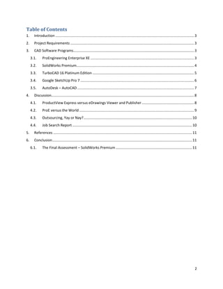 Table of Contents
1.     Introduction .......................................................................................................................................... 3
2.     Project Requirements ........................................................................................................................... 3
3.     CAD Software Programs ........................................................................................................................ 3
     3.1.     ProEngineering Enterprise XE ....................................................................................................... 3
     3.2.     SolidWorks Premium..................................................................................................................... 4
     3.3.     TurboCAD 16 Platinum Edition ..................................................................................................... 5
     3.4.     Google SketchUp Pro 7 ................................................................................................................. 6
     3.5.     AutoDesk – AutoCAD .................................................................................................................... 7
4.     Discussion.............................................................................................................................................. 8
     4.1.     ProductView Express versus eDrawings Viewer and Publisher .................................................... 8
     4.2.     ProE versus the World .................................................................................................................. 9
     4.3.     Outsourcing, Yay or Nay? ............................................................................................................ 10
     4.4.     Job Search Report ....................................................................................................................... 10
5.     References .......................................................................................................................................... 11
6.     Conclusion ........................................................................................................................................... 11
     6.1.     The Final Assessment – SolidWorks Premium ............................................................................ 11




                                                                                                                                                               2
 