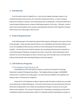 1. Introduction

    In my first week of work at FrogiePrice Inc., a very fine and capable toy design company in my
wonderful hometown of East Aurora, NY, I have been nothing short of busy. In order to properly
improve this company, its workers, and simultaneously save my working skin, I have been tasked with a
research project detailing various computer aided design programs of my choice. Ultimately, I need to
make a final recommendation to the company, describing which direction I think FrogiePrice should go
with the future of its CAD program. Wish me luck.



2. Project Requirements

    In the following report I will analyze five separate CAD programs, detailing the various pros and cons
of each package. I will go into their specific features, cost, compatibility with third party software, ease
of use, the availability of help resources, and the user and market growth of each product when
available. I will also discuss the similarities between two competing productivity tools, along with our
current CAD program ProEngineer compared to the others I researched. Before delineating my final
verdict for our future CAD program of choice, I will touch upon some hot-topic issues in the CAD world
today and also describe some interesting findings on job search websites.



3. CAD Software Programs
    3.1.ProEngineering Enterprise XE
        Undoubtedly one of the CAD industry’s leaders can be found in Parametric Technology
Corporation’s powerful ProEngineering software. Their flagship software package, Pro/ENGINEER
Enterprise XE, is a workhorse of a CAD program. An initial overview of Wildfire 4.0’s capabilities and
features make it a frontrunner for FrogiePrice.

        Enterprise XE, and ProEngineer products in general, pride themselves on being a very accessible
yet simultaneously in depth CAD program. It has some of the easiest to use two dimensional and three
dimensional modeling tools in the market, yet everything from flanges to turbines can be created
without much headache. The accuracy of Enterprise XE is outstanding, as everything you draw will be
immediately rendered into photorealistic models. An integrated method of uploading your projects to


                                                                                                               3
 