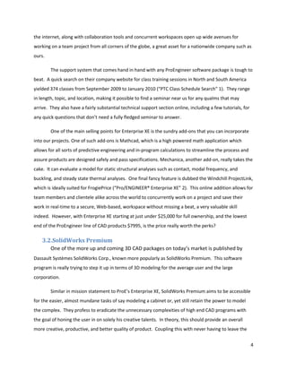 the internet, along with collaboration tools and concurrent workspaces open up wide avenues for
working on a team project from all corners of the globe, a great asset for a nationwide company such as
ours.

        The support system that comes hand in hand with any ProEngineer software package is tough to
beat. A quick search on their company website for class training sessions in North and South America
yielded 374 classes from September 2009 to January 2010 (“PTC Class Schedule Search” 1). They range
in length, topic, and location, making it possible to find a seminar near us for any qualms that may
arrive. They also have a fairly substantial technical support section online, including a few tutorials, for
any quick questions that don’t need a fully fledged seminar to answer.

        One of the main selling points for Enterprise XE is the sundry add-ons that you can incorporate
into our projects. One of such add-ons is Mathcad, which is a high powered math application which
allows for all sorts of predictive engineering and in-program calculations to streamline the process and
assure products are designed safely and pass specifications. Mechanica, another add-on, really takes the
cake. It can evaluate a model for static structural analyses such as contact, modal frequency, and
buckling, and steady state thermal analyses. One final fancy feature is dubbed the Windchill ProjectLink,
which is ideally suited for FrogiePrice (“Pro/ENGINEER® Enterprise XE” 2). This online addition allows for
team members and clientele alike across the world to concurrently work on a project and save their
work in real-time to a secure, Web-based, workspace without missing a beat, a very valuable skill
indeed. However, with Enterprise XE starting at just under $25,000 for full ownership, and the lowest
end of the ProEngineer line of CAD products $7995, is the price really worth the perks?

    3.2.SolidWorks Premium
        One of the more up and coming 3D CAD packages on today’s market is published by
Dassault Systèmes SolidWorks Corp., known more popularly as SolidWorks Premium. This software
program is really trying to step it up in terms of 3D modeling for the average user and the large
corporation.

        Similar in mission statement to ProE’s Enterprise XE, SolidWorks Premium aims to be accessible
for the easier, almost mundane tasks of say modeling a cabinet or, yet still retain the power to model
the complex. They profess to eradicate the unnecessary complexities of high end CAD programs with
the goal of honing the user in on solely his creative talents. In theory, this should provide an overall
more creative, productive, and better quality of product. Coupling this with never having to leave the


                                                                                                               4
 