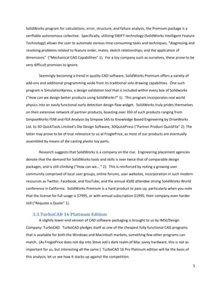 SolidWorks program for calculations, error, structure, and failure analysis, the Premium package is a
verifiable autonomous collective. Specifically, utilizing SWIFT technology (SolidWorks Intelligent Feature
Technology) allows the user to automate various time-consuming tasks and techniques, “diagnosing and
resolving problems related to feature order, mates, sketch relationships, and the application of
dimensions” (“Mechanical CAD Capabilities” 1). For a toy company such as ourselves, these prove to be
very difficult promises to ignore.

        Seemingly becoming a trend in quality CAD software, SolidWorks Premium offers a variety of
add-ons and additional programming aside from its traditional sole drawing capabilities. One such
program is SimulationXpress, a design validation tool that is included within every box of Solidworks
(“How can we design better products using SolidWorks?” 1). This program incorporates real world
physics into an easily functional early detection design flaw widget. SolidWorks truly prides themselves
on their extensive network of partner products, boasting over 350 of such products ranging from
SimpoeWorks FEM and FEA Analysis by Simpow SAS to Knowledge Based Engineering by DriveWorks
Ltd. to 3D QuickTools Limited’s Die Design Software, 3DQuickPress (“Partner Product QuickFlix” 2). The
latter may prove to be of true relevance to us at FrogiePrice, as most of our products are eventually
assembled by means of die casting plastic toy parts.

        Research suggests that SolidWorks is a company on the rise. Engineering placement agencies
denote that the demand for SolidWorks tools and skills is over twice that of comparable design
packages, and is still climbing (“How can we… “ 2). This is reinforced by noting a growing user
community comprised of local user groups, online forums, user websites, incorporation in such modern
resources as Twitter, Facebook, and YouTube, and the annual 4500 attendee strong SolidWorks World
conference in California. SolidWorks Premium is a hard product to pass up, particularly when you note
that the license for full usage is $7995, or with annual subscription $1995; their company even harder
still (“Requote a Quote” 1).

    3.3.TurboCAD 16 Platinum Edition
        A slightly lower-end version of CAD software packaging is brought to us by IMSI/Design
Company: TurboCAD. TurboCAD pledges itself as one of the cheapest fully functional CAD programs
that is available for both the Windows and Macintosh markets, something few other programs can
match. (As FrogiePrice does not dip into Steve Job’s dark realm of Mac savvy hardware, this is not as
important for us, but interesting all the same.) TurboCAD 16 Pro Platinum edition will be the basis of
this analysis; let us see how it stacks up against the competition.

                                                                                                           5
 