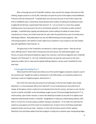 After a thorough perusal of TurboCAD’s website, I dare say that this cheaper alternative to CAD
drafting, bargain priced at a cool $1,495, really does not pack the punch of the higher priced SolidWorks
Premium and ProE Enterprise XE. TurboCAD does not truly stress the ease of use of their system like
ProE or SolidWorks does, instead they simply tabulate total numbers of editing and modification tools
(roughly 40 and 50 tools, respectively) (“Key Features” 2). I am sure that it is a more than capable
drafting process, but may prove to be not as streamlined, powerful, or innovative as other products’
packages. TurboCAD harps copying and editing tools, texture editing, the ability to create various
components to a house, and similar tools that are, well, taken for granted to be a part of virtually every
CAD design software. Noticeably absent are any real differentiating and novel programs. One
interesting exception is the ability to install a light source anywhere in your project to see how shadow
play with LightWorks (“Key Features” 1).

        The good news is that TurboCAD is not devoid of a robust support system. They do not sell
short, offering many 3rd party online training resources and classes, free web based support, user
forums, an active international telephone support line, and even a self service diagnostic tool, TurboCAD
Designer v12 (“Overview” 1). All in all, TurboCAD just does not pack the same punch as the more
expensive models, but if a value priced capable drafting software is all you need, TurboCAD 16 is the
way to go.

    3.4.Google SketchUp Pro 7
        What would the CAD industry be without one of the world’s biggest companies vying for a pie of
the economic pie? Google has made its introduction in the CAD market, so it would be prudent to at
least have a look at its flagship program, SketchUp Pro 7.

        One of the first notes that just jumps out of cyberspace is the fact that Google’s base model,
SketchUp 7, is a free download. What, free? SketchUP 7 is one-hundred percent, bona fide free of
charge. At first glance, there is really not much deviation from the Pro version, and even as such, the Pro
version is sold for only $495, so this immediately caught my eye (“Purchase Google SketchUp Pro 7” 1).
Unfortunately, upon further research, it seems that SketchUp stumbles to the path of its slightly more
expensive watered down brother, TurboCAD. GoogleSketch is really just a CAD drawing software, with
little or no room for in-house analysis, problem solving or calculations. To its credit, this looks like the
easiest to use program out of the many I’ve reviewed so far, at least in terms of limiting complicated
keyboard strokes and mouse clicks. However, on their self promotion section of their website,
SketchUp’s first and bullet explains that their program is simply just a variation upon manipulating edges

                                                                                                               6
 