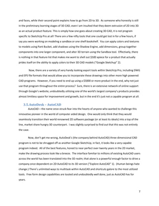and faces, while their second point explains how to go from 2D to 3D. As someone who honestly is still
in the preliminary learning stages of 3D CAD, even I am insulted that they deem extrusion of 2D into 3D
as an actual product feature. This is simply how one goes about creating 3D CAD, it is not program
specific to SketchUp Pro at all! There are a few nifty tools that one could get lost in for a few hours, if
say you were working on modeling a sandbox or one shelf bookshelf. You can apply colors and textures
to models using Pant Bucket, add shadows using the Shadow Engine, add dimensions, group together
components into one larger component, and alter 3D terrain using the Sandbox tool. Effectively, there
is nothing in that feature list that makes me want to shell out $500 apiece for a product that actually
prides itself on the ability to apply colors to their 3D CAD models (“Google Sketchup” 2).

         Now, there are a variety of very handy looking export tools within SketchUp Pro, including DWG
and EPS file formats that would allow you to incorporate these drawings into other more high powered
CAD programs. However, if you need to end up using a $5000 or more product in the end, why not just
use that program throughout the entire process? Sure, there is an extensive network of online support
through Google’s website, undoubtedly utilizing one of the world’s largest company’s products provides
almost limitless space for improvement and growth, but in the end it’s just not a capable program at all.

    3.5.AutoDesk – AutoCAD
         AutoCAD – the name once struck fear into the hearts of anyone who wanted to challenge this
innovative pioneer in the world of computer aided design. One would only think that they would
seamlessly transition their world renowned 2D software package (or at least its ideals) into a top of the
line, market share hungry 3D counterpart. I was slightly surprised to find out that this was not entirely
the case.

         Now, don’t get me wrong, AutoDesk’s (the company behind AutoCAD) three dimensional CAD
program is not to be shrugged off as another Google SketchUp, in fact, it looks like a very capable
program indeed. All of the best features, honed to near perfect over twenty years in the 2D market,
make the drawing process look like a breeze. The interface familiar to millions of existing AutoCAD users
across the world has been translated into the 3D realm; that alone is a powerful enough factor to drive a
company once dependent on 2D AutoCAD to its 3D version (“Explore AutoCAD” 1). (Human beings hate
change.) There’s unlimited ways to multitask within AutoCAD and shortcuts galore to the most utilized
tools. Free form design capabilities are touted and undoubtedly well done, just as AutoCAD has for
years.



                                                                                                              7
 