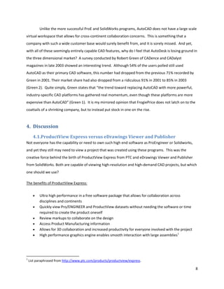 Unlike the more successful ProE and SolidWorks programs, AutoCAD does not have a large scale
virtual workspace that allows for cross-continent collaboration concerns. This is something that a
company with such a wide customer base would surely benefit from, and it is sorely missed. And yet,
with all of these seemingly entirely capable CAD features, why do I feel that AutoDesk is losing ground in
the three dimensional market? A survey conducted by Robert Green of CADence and CADalyst
magazines in late 2003 showed an interesting trend. Although 54% of the users polled still used
AutoCAD as their primary CAD software, this number had dropped from the previous 71% recorded by
Green in 2001. Their market share had also dropped from a ridiculous 91% in 2001 to 85% in 2003
(Green 2). Quite simply, Green states that “the trend toward replacing AutoCAD with more powerful,
industry-specific CAD platforms has gathered real momentum, even though these platforms are more
expensive than AutoCAD” (Green 1). It is my mirrored opinion that FrogiePrice does not latch on to the
coattails of a shrinking company, but to instead put stock in one on the rise.



4. Discussion
      4.1.ProductView Express versus eDrawings Viewer and Publisher
Not everyone has the capability or need to own such high end software as ProEngineer or Solidworks,
and yet they still may need to view a project that was created using these programs. This was the
creative force behind the birth of ProductView Express from PTC and eDrawings Viewer and Publisher
from SolidWorks. Both are capable of viewing high-resolution and high-demand CAD projects, but which
one should we use?

The benefits of ProductView Express:


          Ultra high performance in a free software package that allows for collaboration across
          disciplines and continents
          Quickly view Pro/ENGINEER and ProductView datasets without needing the software or time
          required to create the product oneself
          Review markups to collaborate on the design
          Access Product Manufacturing information
          Allows for 3D collaboration and increased productivity for everyone involved with the project
          High performance graphics engine enables smooth interaction with large assemblies1




1
    List paraphrased from http://www.ptc.com/products/productview/express.

                                                                                                          8
 
