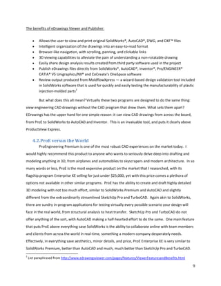 The benefits of eDrawings Viewer and Publisher:


          Allows the user to view and print original SolidWorks®, AutoCAD®, DWG, and DXF™ files
          Intelligent organization of the drawings into an easy-to-read format
          Browser-like navigation, with scrolling, panning, and clickable links
          3D viewing capabilities to alleviate the pain of understanding a non-rotatable drawing
          Easily share design analysis results created from third party software used in the project
          Publish eDrawings files directly from SolidWorks®, AutoCAD®, Inventor®, Pro/ENGINEER®
          CATIA® V5 Unigraphics/NX® and CoCreate's OneSpace software
          Review output produced from MoldflowXpress — a wizard-based design validation tool included
          in SolidWorks software that is used for quickly and easily testing the manufacturability of plastic
          injection-molded parts2

          But what does this all mean? Virtually these two programs are designed to do the same thing:
view engineering CAD drawings without the CAD program that drew them. What sets them apart?
EDrawings has the upper hand for one simple reason: it can view CAD drawings from across the board,
from ProE to SolidWorks to AutoCAD and Inventor. This is an invaluable tool, and puts it clearly above
ProductView Express.

      4.2.ProE versus the World
          ProEngineering Premium is one of the most robust CAD experiences on the market today. I
would highly recommend this product to anyone who wants to seriously delve deep into drafting and
modeling anything in 3D, from airplanes and automobiles to skyscrapers and modern architecture. In so
many words or less, ProE is the most expensive product on the market that I researched, with its
flagship program Enterprise XE selling for just under $25,000, yet with this price comes a plethora of
options not available in other similar programs. ProE has the ability to create and draft highly detailed
3D modeling with not too much effort, similar to SolidWorks Premium and AutoCAD and slightly
different from the extraordinarily streamlined SketchUp Pro and TurboCAD. Again akin to SolidWorks,
there are sundry in-program applications for testing virtually every possible scenario your design will
face in the real world, from structural analysis to heat transfer. SketchUp Pro and TurboCAD do not
offer anything of the sort, with AutoCAD making a half-hearted effort to do the same. One main feature
that puts ProE above everything save SolidWorks is the ability to collaborate online with team members
and clients from across the world in real-time, something a modern company desperately needs.
Effectively, in everything save aesthetics, minor details, and price, ProE Enterprise XE is very similar to
SolidWorks Premium, better than AutoCAD and much, much better than SketchUp Pro and TurboCAD.
2
    List paraphrased from http://www.edrawingsviewer.com/pages/features/ViewerFeaturesandBenefits.html

                                                                                                              9
 
