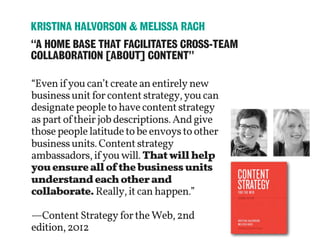 “Evenifyoucan’tcreateanentirelynew
businessunitforcontentstrategy,youcan
designatepeopletohavecontentstrategy
aspartoftheirjobdescriptions.Andgive
thosepeoplelatitudetobeenvoystoother
businessunits.Contentstrategy
ambassadors,ifyouwill.Thatwillhelp
youensureallofthebusinessunits
understandeachotherand
collaborate.Really,itcanhappen.”
—ContentStrategyfortheWeb,2nd
edition,2012
“A HOME BASE THAT FACILITATES CROSS-TEAM
COLLABORATION [ABOUT] CONTENT”
KRISTINA HALVORSON & MELISSA RACH
 