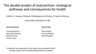 The double burden of malnutrition: etiological
pathways and consequences for health
J Wells, A-L Sawaya, R Wibaek, M Mwangome, M Poullas, CS Yajnik, A Demaio
Lancet 2020; 395(10217):75-88.
Series leads
Barry Popkin
Corinna Hawkes
Rachel Nugent
Series organisers
Francesco Branca
Alessandro Demaio
Richard Horton
Tamara Lucas
Funding for the preparation of the Series was provided by WHO,
through a grant from the Bill & Melinda Gates Foundation
 