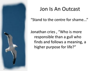 Jon Is An Outcast
     “Stand to the centre for shame...”

     Jonathan cries , “Who is more
       responsible than a gull who
       finds and follows a meaning, a
       higher purpose for life?”




16
 