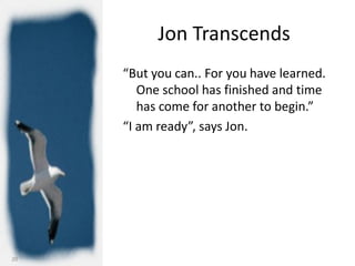 Jon Transcends
     “But you can.. For you have learned.
        One school has finished and time
        has come for another to begin.”
     “I am ready”, says Jon.




20
 