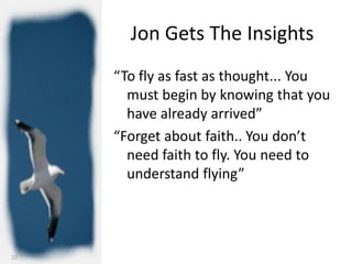 Jon Gets The Insights
     “To fly as fast as thought... You
       must begin by knowing that you
       have already arrived”
     “Forget about faith.. You don’t
       need faith to fly. You need to
       understand flying”




22
 