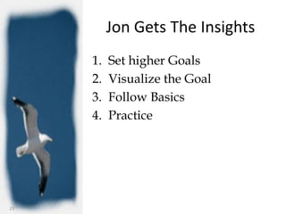 Jon Gets The Insights
     1.   Set higher Goals
     2.   Visualize the Goal
     3.   Follow Basics
     4.   Practice




23
 