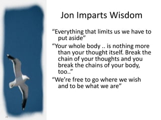 Jon Imparts Wisdom
     “Everything that limits us we have to
       put aside”
     “Your whole body .. is nothing more
       than your thought itself. Break the
       chain of your thoughts and you
       break the chains of your body,
       too..”
     “We’re free to go where we wish
       and to be what we are”



26
 