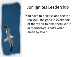 Jon Ignites Leadership
     “You have to practise and see the
       real gull, the good in every one
       of them and to help them see it
       in themselves. That’s what I
       mean by love.”




30
 