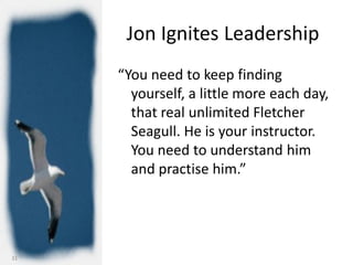 Jon Ignites Leadership
     “You need to keep finding
       yourself, a little more each day,
       that real unlimited Fletcher
       Seagull. He is your instructor.
       You need to understand him
       and practise him.”




31
 