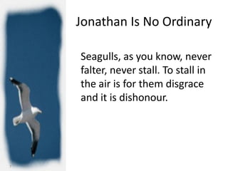 Jonathan Is No Ordinary

    Seagulls, as you know, never
    falter, never stall. To stall in
    the air is for them disgrace
    and it is dishonour.




7
 