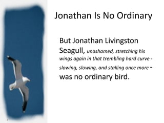 Jonathan Is No Ordinary

     But Jonathan Livingston
     Seagull, unashamed, stretching his
     wings again in that trembling hard curve -
     slowing, slowing, and stalling once more -
     was no ordinary bird.




8
 