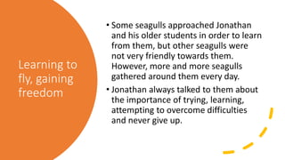 Learning to
fly, gaining
freedom
• Some seagulls approached Jonathan
and his older students in order to learn
from them, but other seagulls were
not very friendly towards them.
However, more and more seagulls
gathered around them every day.
• Jonathan always talked to them about
the importance of trying, learning,
attempting to overcome difficulties
and never give up.
 