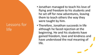 Lessons for
life
• Jonathan managed to teach his love of
flying and freedom to his students and
he set off for new adventures, leaving
them to teach others the way they
were taught by him.
• Therefore, Jonathan succeeds in life
although he faced rejection at the
beginning. He and his students have
gained freedom, love and kindness and
have understood the real meaning of
life.
 