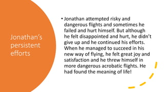 Jonathan’s
persistent
efforts
• Jonathan attempted risky and
dangerous flights and sometimes he
failed and hurt himself. But although
he felt disappointed and hurt, he didn’t
give up and he continued his efforts.
When he managed to succeed in his
new way of flying, he felt great joy and
satisfaction and he threw himself in
more dangerous acrobatic flights. He
had found the meaning of life!
 