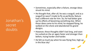Jonathan’s
secret
doubts
• Sometimes, especially after a failure, strange ideas
struck his mind.
• He thought that, after all, he was a seagull, and as a
seagull he wasn’t made to fly so perfectly. Nature
had a different role for him. So, he had better give
up his efforts of becoming something else. When
these ideas came to his mind, he stopped flying, he
walked on the shore and abandoned his grand
designs.
• However, these thoughts didn’t last long, and soon
he rushed on the air again faster and stronger than
before, trying harder and harder.
• He felt so much joy when he was flying free, high up
in the blue sky!
 
