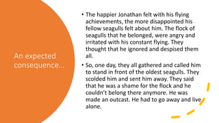 An expected
consequence…
• The happier Jonathan felt with his flying
achievements, the more disappointed his
fellow seagulls felt about him. The flock of
seagulls that he belonged, were angry and
irritated with his constant flying. They
thought that he ignored and despised them
all.
• So, one day, they all gathered and called him
to stand in front of the oldest seagulls. They
scolded him and sent him away. They said
that he was a shame for the flock and he
couldn’t belong there anymore. He was
made an outcast. He had to go away and live
alone.
 