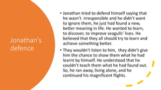 Jonathan’s
defence
• Jonathan tried to defend himself saying that
he wasn’t irresponsible and he didn’t want
to ignore them, he just had found a new,
better meaning in life. He wanted to learn,
to discover, to improve seagulls’ lives. He
believed that they all should try to learn and
achieve something better.
• They wouldn’t listen to him, they didn’t give
him the chance to show them what he had
learnt by himself. He understood that he
couldn’t teach them what he had found out.
So, he ran away, living alone, and he
continued his magnificent flights.
 