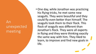 An
unexpected
meeting
• One day, while Jonathan was practicing
his flying tricks, he met some new
seagulls. They were beautiful and they
could fly even better than himself. The
seagulls took them to their flock. This
flock of seagulls was different than
Jonathan’s flock. They were all experts
in flying and they were thinking exactly
the same way with him. They liked to
learn, to improve and find new goals in
life.
 