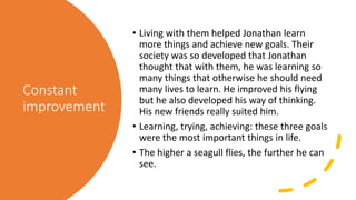 Constant
improvement
• Living with them helped Jonathan learn
more things and achieve new goals. Their
society was so developed that Jonathan
thought that with them, he was learning so
many things that otherwise he should need
many lives to learn. He improved his flying
but he also developed his way of thinking.
His new friends really suited him.
• Learning, trying, achieving: these three goals
were the most important things in life.
• The higher a seagull flies, the further he can
see.
 