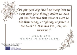 “Do you have any idea how many lives we
must have gone through before we even
got the first idea that there is more to
life than eating, or fighting, or power in
the Flock? A thousand lives, Jon, ten
thousand!”
"Reading through the lens of STEAM"
2020-1-LT01-KA229-078054
― R I C H A R D B A C H
J O N A T H A N L I V I N G S T O N S E A G U L L
 