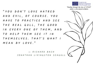 “ Y O U D O N ' T L O V E H A T R E D
A N D E V I L , O F C O U R S E . Y O U
H A V E T O P R A C T I C E A N D S E E
T H E R E A L G U L L , T H E G O O D
I N E V E R Y O N E O F T H E M , A N D
T O H E L P T H E M S E E I T I N
T H E M S E L V E S . T H A T ' S W H A T I
M E A N B Y L O V E . ”
"Reading through the lens of STEAM"
2020-1-LT01-KA229-078054
― R I C H A R D B A C H
J O N A T H A N L I V I N G S T O N S E A G U L L
 