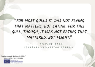 “FOR MOST GULLS IT WAS NOT FLYING
THAT MATTERS, BUT EATING. FOR THIS
GULL, THOUGH, IT WAS NOT EATING THAT
MATTERED, BUT FLIGHT.”
"Reading through the lens of STEAM"
2020-1-LT01-KA229-078054
― R I C H A R D B A C H
J O N A T H A N L I V I N G S T O N S E A G U L L
 