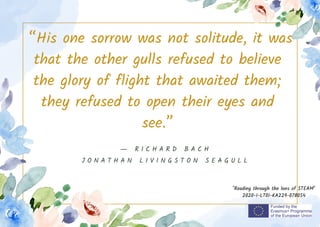“His one sorrow was not solitude, it was
that the other gulls refused to believe
the glory of flight that awaited them;
they refused to open their eyes and
see.”
"Reading through the lens of STEAM"
2020-1-LT01-KA229-078054
― R I C H A R D B A C H
J O N A T H A N L I V I N G S T O N S E A G U L L
 