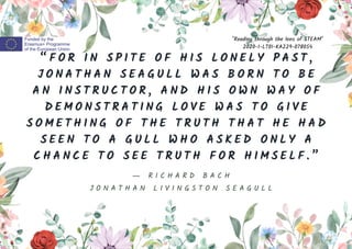“ F O R I N S P I T E O F H I S L O N E L Y P A S T ,
J O N A T H A N S E A G U L L W A S B O R N T O B E
A N I N S T R U C T O R , A N D H I S O W N W A Y O F
D E M O N S T R A T I N G L O V E W A S T O G I V E
S O M E T H I N G O F T H E T R U T H T H A T H E H A D
S E E N T O A G U L L W H O A S K E D O N L Y A
C H A N C E T O S E E T R U T H F O R H I M S E L F . ”
"Reading through the lens of STEAM"
2020-1-LT01-KA229-078054
― R I C H A R D B A C H
J O N A T H A N L I V I N G S T O N S E A G U L L
 