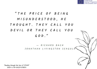 “ T H E P R I C E O F B E I N G
M I S U N D E R S T O O D , H E
T H O U G H T . T H E Y C A L L Y O U
D E V I L O R T H E Y C A L L Y O U
G O D . ”
"Reading through the lens of STEAM"
2020-1-LT01-KA229-078054
― R I C H A R D B A C H
J O N A T H A N L I V I N G S T O N S E A G U L L
 