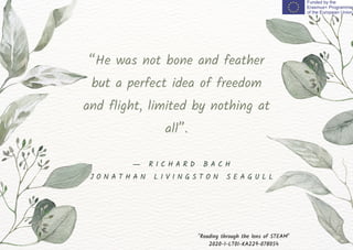 “He was not bone and feather
but a perfect idea of freedom
and flight, limited by nothing at
all”.
"Reading through the lens of STEAM"
2020-1-LT01-KA229-078054
― R I C H A R D B A C H
J O N A T H A N L I V I N G S T O N S E A G U L L
 