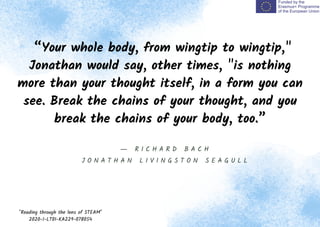 “Your whole body, from wingtip to wingtip,"
Jonathan would say, other times, "is nothing
more than your thought itself, in a form you can
see. Break the chains of your thought, and you
break the chains of your body, too.”
"Reading through the lens of STEAM"
2020-1-LT01-KA229-078054
― R I C H A R D B A C H
J O N A T H A N L I V I N G S T O N S E A G U L L
 