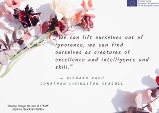 “We can l i ft oursel ves out of
i gnorance, we can fi nd
oursel ves as creatures of
excel l ence and i ntel l i gence and
ski l l . ”
"Reading through the lens of STEAM"
2020-1-LT01-KA229-078054
― R I C H A R D B A C H
J O N A T H A N L I V I N G S T O N S E A G U L L
 
