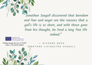 “Jonathan Seagull discovered that boredom
and fear and anger are the reasons that a
gull's life is so short, and with those gone
from his thought, he lived a long fine life
indeed.”
"Reading through the lens of STEAM"
2020-1-LT01-KA229-078054
― R I C H A R D B A C H
J O N A T H A N L I V I N G S T O N S E A G U L L
 