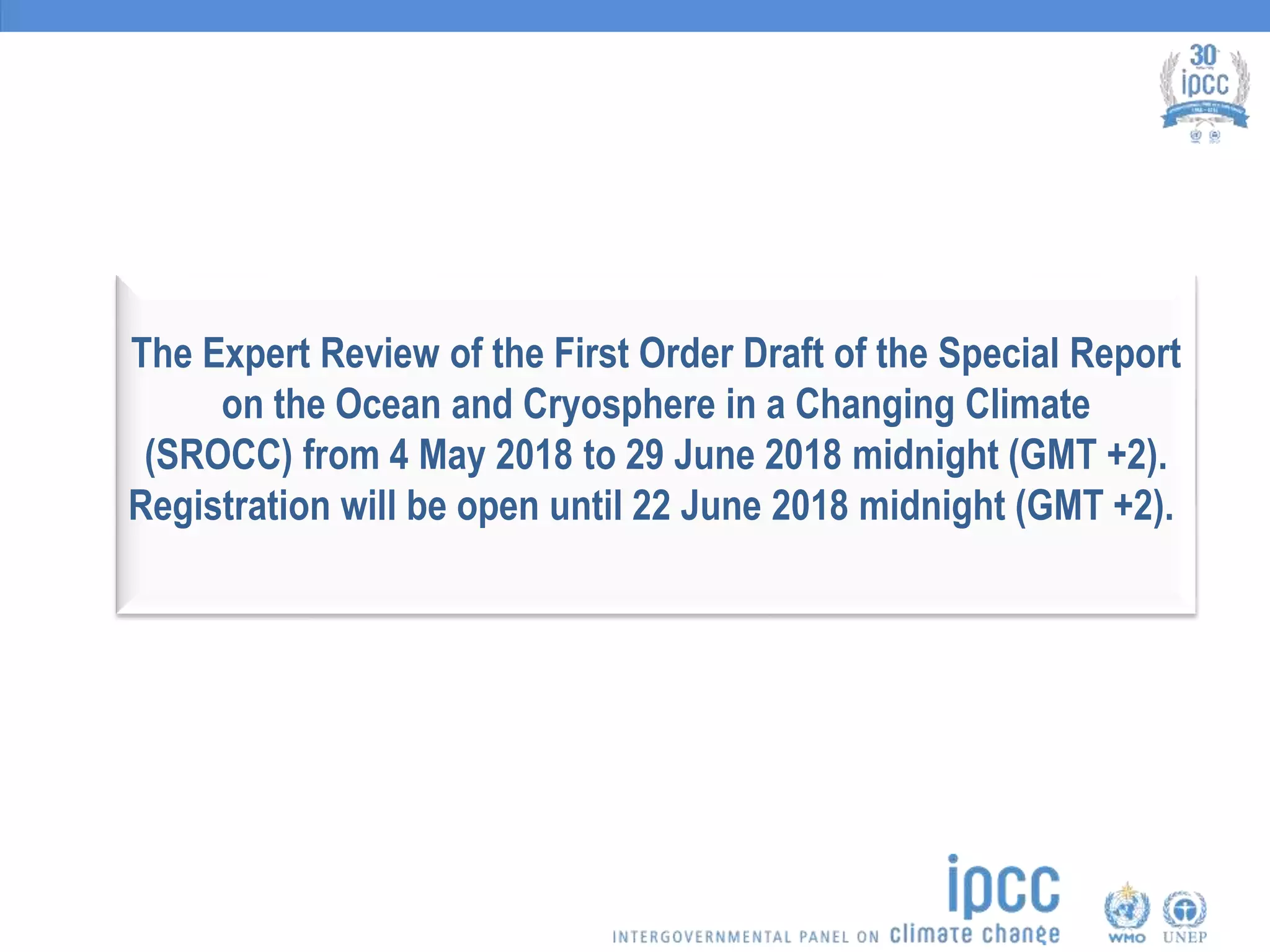 The Expert Review of the First Order Draft of the Special Report
on the Ocean and Cryosphere in a Changing Climate
(SROCC) from 4 May 2018 to 29 June 2018 midnight (GMT +2).
Registration will be open until 22 June 2018 midnight (GMT +2).
 
