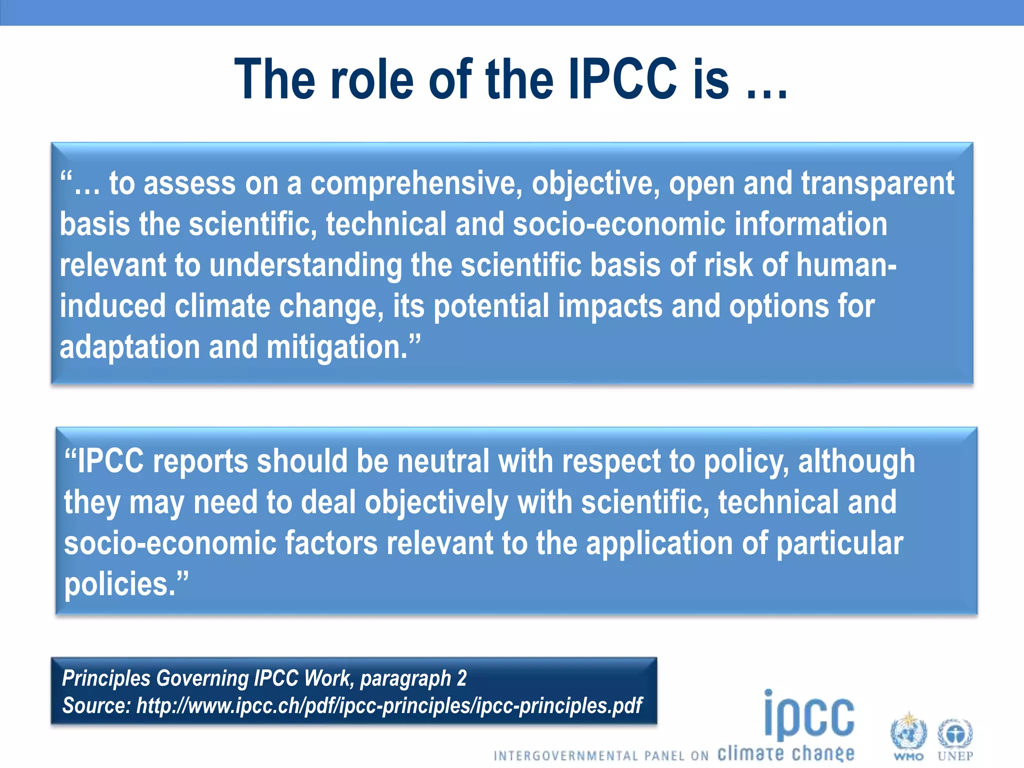 The role of the IPCC is …
“… to assess on a comprehensive, objective, open and transparent
basis the scientific, technical and socio-economic information
relevant to understanding the scientific basis of risk of human-
induced climate change, its potential impacts and options for
adaptation and mitigation.”
“IPCC reports should be neutral with respect to policy, although
they may need to deal objectively with scientific, technical and
socio-economic factors relevant to the application of particular
policies.”
Principles Governing IPCC Work, paragraph 2
Source: http://www.ipcc.ch/pdf/ipcc-principles/ipcc-principles.pdf
 