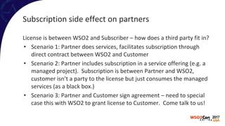 Subscription side effect on partners
License is between WSO2 and Subscriber – how does a third party fit in?
• Scenario 1: Partner does services, facilitates subscription through
direct contract between WSO2 and Customer
• Scenario 2: Partner includes subscription in a service offering (e.g. a
managed project). Subscription is between Partner and WSO2,
customer isn’t a party to the license but just consumes the managed
services (as a black box.)
• Scenario 3: Partner and Customer sign agreement – need to special
case this with WSO2 to grant license to Customer. Come talk to us!
 