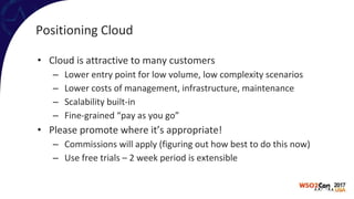 Positioning Cloud
• Cloud is attractive to many customers
– Lower entry point for low volume, low complexity scenarios
– Lower costs of management, infrastructure, maintenance
– Scalability built-in
– Fine-grained “pay as you go”
• Please promote where it’s appropriate!
– Commissions will apply (figuring out how best to do this now)
– Use free trials – 2 week period is extensible
 