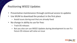 Positioning WSO2 Updates
• Preventative maintenance through continual access to updates
• Use WUM to download the product in the first place
– Avoid issues during eval that are already fixed
• No change in ability to use for free:
– Track OS releases
– But you also can use WSO2 Updates during development to see if a
future OS release will solve an issue
 