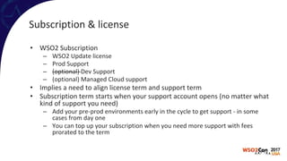 Subscription & license
• WSO2 Subscription
– WSO2 Update license
– Prod Support
– (optional) Dev Support
– (optional) Managed Cloud support
• Implies a need to align license term and support term
• Subscription term starts when your support account opens (no matter what
kind of support you need)
– Add your pre-prod environments early in the cycle to get support - in some
cases from day one
– You can top up your subscription when you need more support with fees
prorated to the term
 