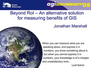 Beyond RoI – An alternative solution for measuring benefits of GIS Jonathan Marshall When you can measure what you are speaking about, and express it in  numbers, you know something about it;  but when you cannot express it in  numbers, your knowledge is of a meagre  and unsatisfactory kind...   Lord Kelvin 