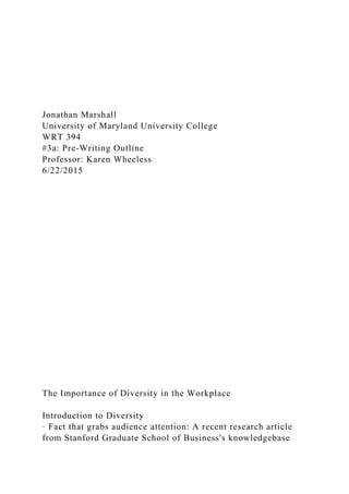 Jonathan Marshall
University of Maryland University College
WRT 394
#3a: Pre-Writing Outline
Professor: Karen Wheeless
6/22/2015
The Importance of Diversity in the Workplace
Introduction to Diversity
· Fact that grabs audience attention: A recent research article
from Stanford Graduate School of Business's knowledgebase
 