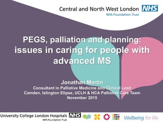 PEGS, palliation and planning:
issues in caring for people with
advanced MS
Jonathan Martin
Consultant in Palliative Medicine and Clinical Lead
Camden, Islington Elipse, UCLH & HCA Palliative Care Team
November 2015
 