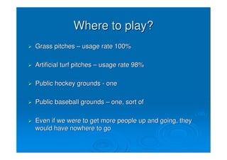 Where to play?
Grass pitches – usage rate 100%

Artificial turf pitches – usage rate 98%

Public hockey grounds - one

Public baseball grounds – one, sort of

Even if we were to get more people up and going, they
would have nowhere to go
 